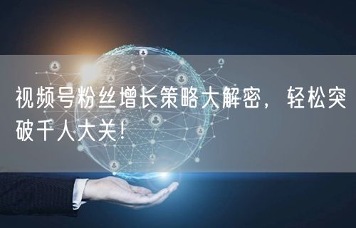 视频号粉丝增长策略大解密,轻松突破千人大关!