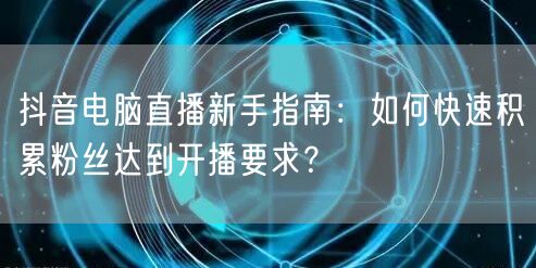 抖音电脑直播新手指南:如何快速积累粉丝达到开播要求?