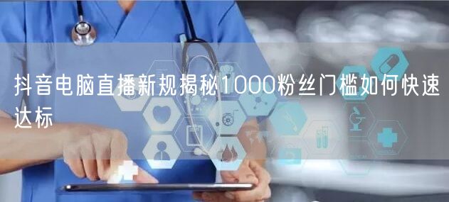 抖音电脑直播新规揭秘1000粉丝门槛如何快速达标