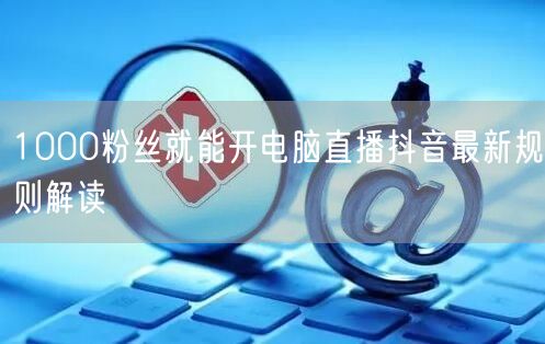 1000粉丝就能开电脑直播抖音最新规则解读