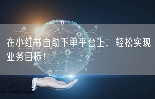 在小红书自助下单平台上,轻松实现业务目标!