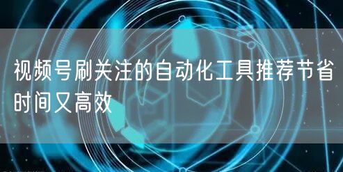 视频号刷关注的自动化工具推荐节省时间又高效