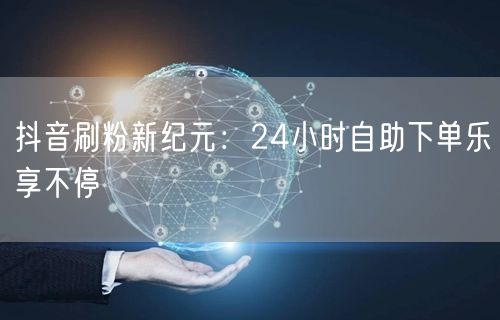 抖音刷粉新纪元:24小时自助下单乐享不停