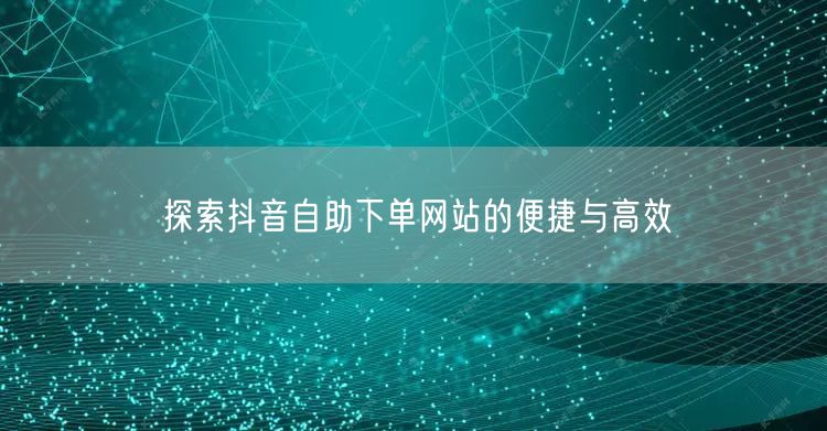 探索抖音自助下单网站的便捷与高效