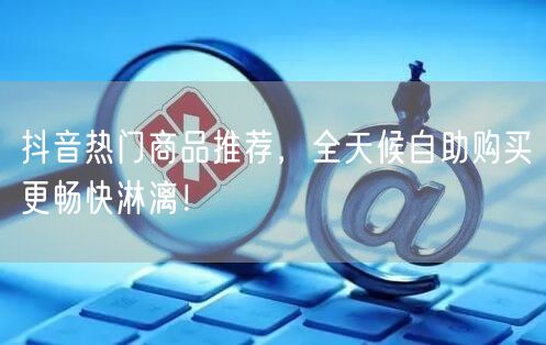 抖音热门商品推荐，全天候自助购买更畅快淋漓！