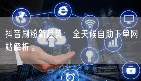 抖音刷粉新趋势：全天候自助下单网站解析。