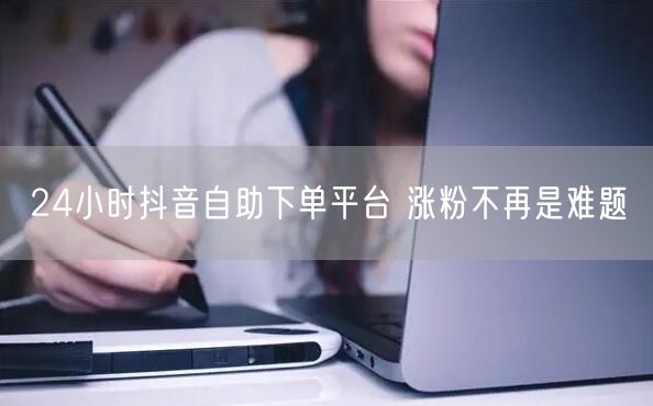 24小时抖音自助下单平台 涨粉不再是难题
