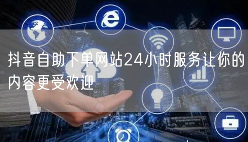 抖音自助下单网站24小时服务让你的内容更受欢迎