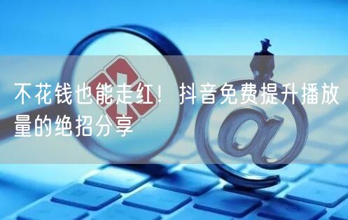 不花钱也能走红！抖音免费提升播放量的绝招分享
