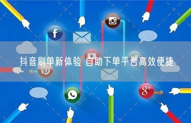 抖音刷单新体验 自助下单平台高效便捷
