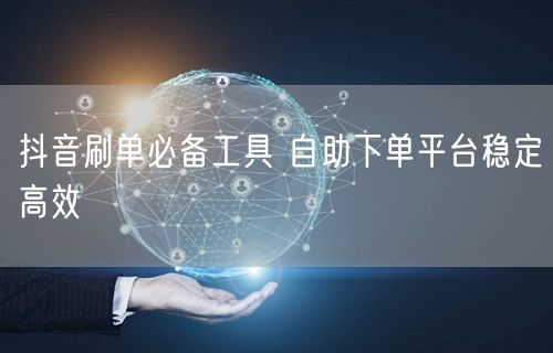抖音刷单必备工具 自助下单平台稳定高效