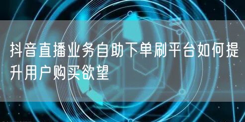 抖音直播业务自助下单刷平台如何提升用户购买欲望