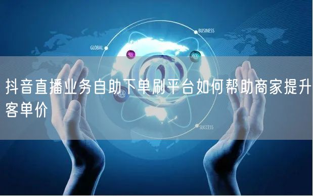 抖音直播业务自助下单刷平台如何帮助商家提升客单价