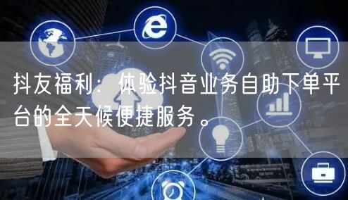 抖友福利：体验抖音业务自助下单平台的全天候便捷服务。