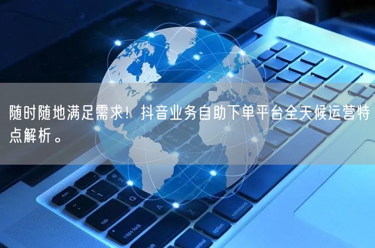 随时随地满足需求！抖音业务自助下单平台全天候运营特点解析。