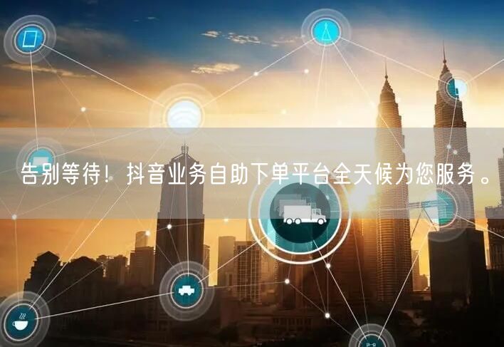 告别等待！抖音业务自助下单平台全天候为您服务。