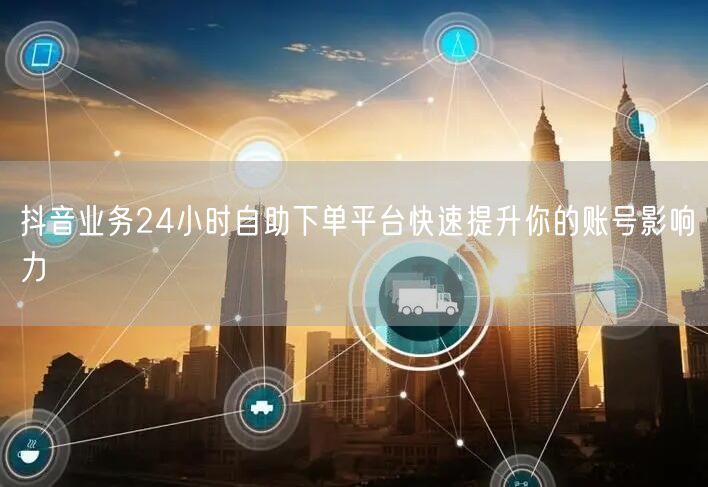 抖音业务24小时自助下单平台快速提升你的账号影响力
