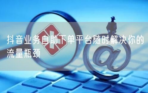 抖音业务自助下单平台随时解决你的流量瓶颈