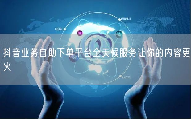 抖音业务自助下单平台全天候服务让你的内容更火