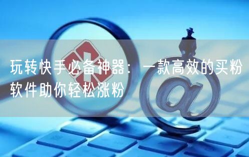 玩转快手必备神器：一款高效的买粉软件助你轻松涨粉