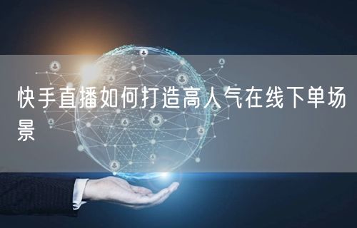 快手直播如何打造高人气在线下单场景