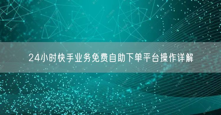 24小时快手业务免费自助下单平台操作详解