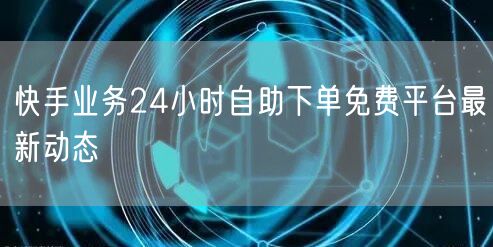 快手业务24小时自助下单免费平台最新动态