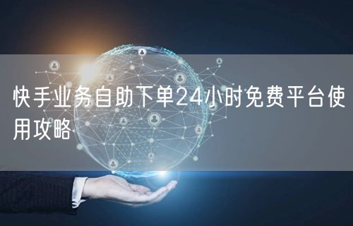快手业务自助下单24小时免费平台使用攻略