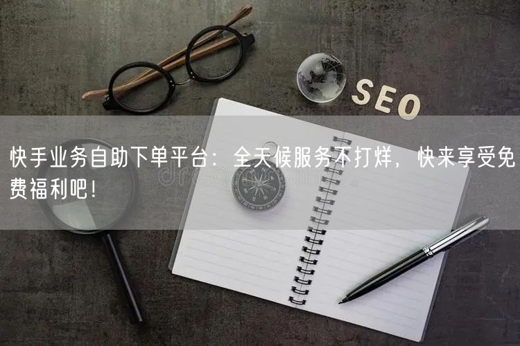 快手业务自助下单平台：全天候服务不打烊，快来享受免费福利吧！