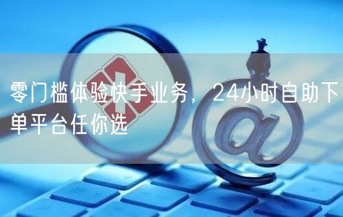 零门槛体验快手业务，24小时自助下单平台任你选