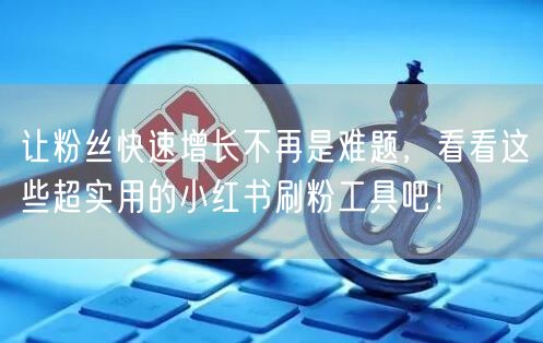 让粉丝快速增长不再是难题，看看这些超实用的小红书刷粉工具吧！