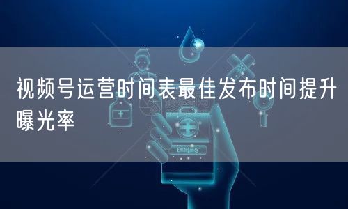 视频号运营时间表最佳发布时间提升曝光率