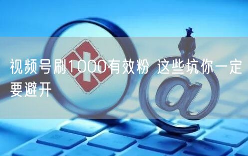 视频号刷1000有效粉 这些坑你一定要避开