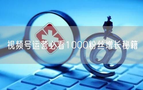 视频号运营必看1000粉丝增长秘籍