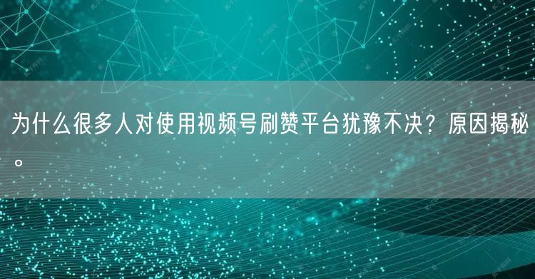 为什么很多人对使用视频号刷赞平台犹豫不决？原因揭秘。